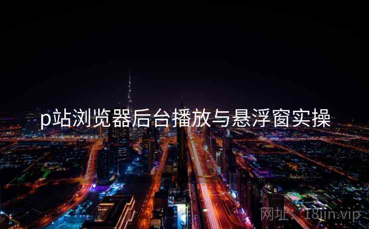 p站浏览器后台播放与悬浮窗实操