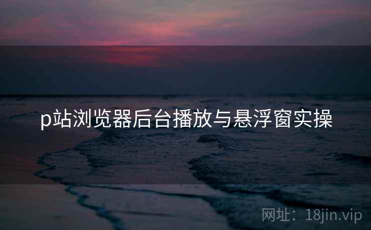 p站浏览器后台播放与悬浮窗实操